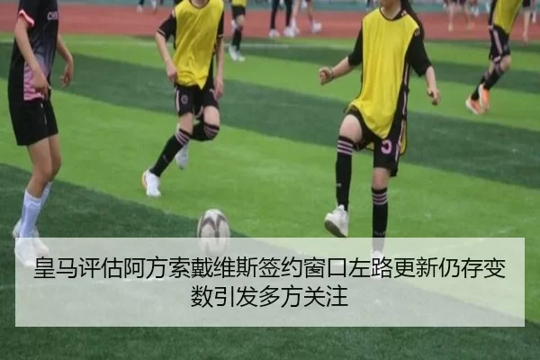 皇马评估阿方索戴维斯签约窗口左路更新仍存变数引发多方关注