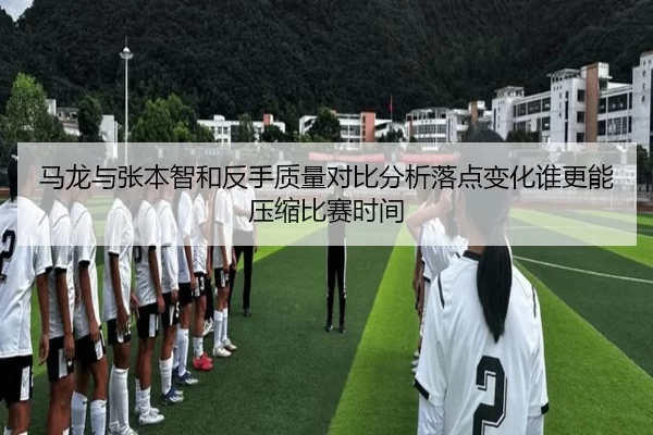 马龙与张本智和反手质量对比分析落点变化谁更能压缩比赛时间