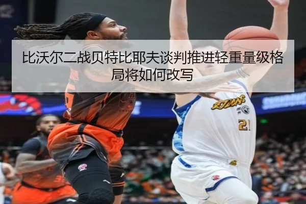 比沃尔二战贝特比耶夫谈判推进轻重量级格局将如何改写
